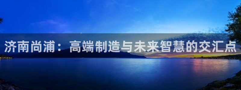 天辰娱乐61116:济南尚浦:高端制造与未来智慧的交汇点