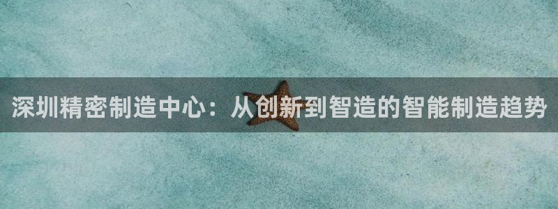 天辰娱乐官网平台入口:深圳精密制造中心:从创新到智造的智能制造趋势