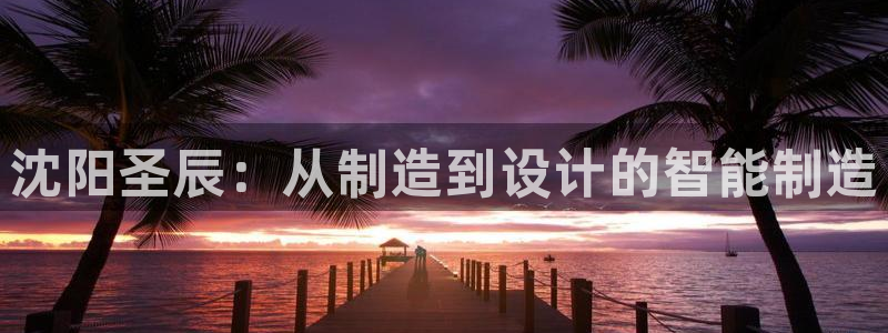天辰2娱乐:沈阳圣辰:从制造到设计的智能制造