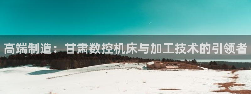 菲律宾天辰娱乐:高端制造:甘肃数控机床与加工技术的引领者