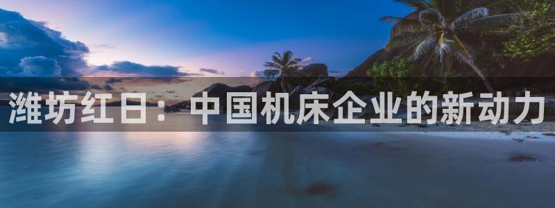 天辰娱乐 18113:潍坊红日:中国机床企业的新动力
